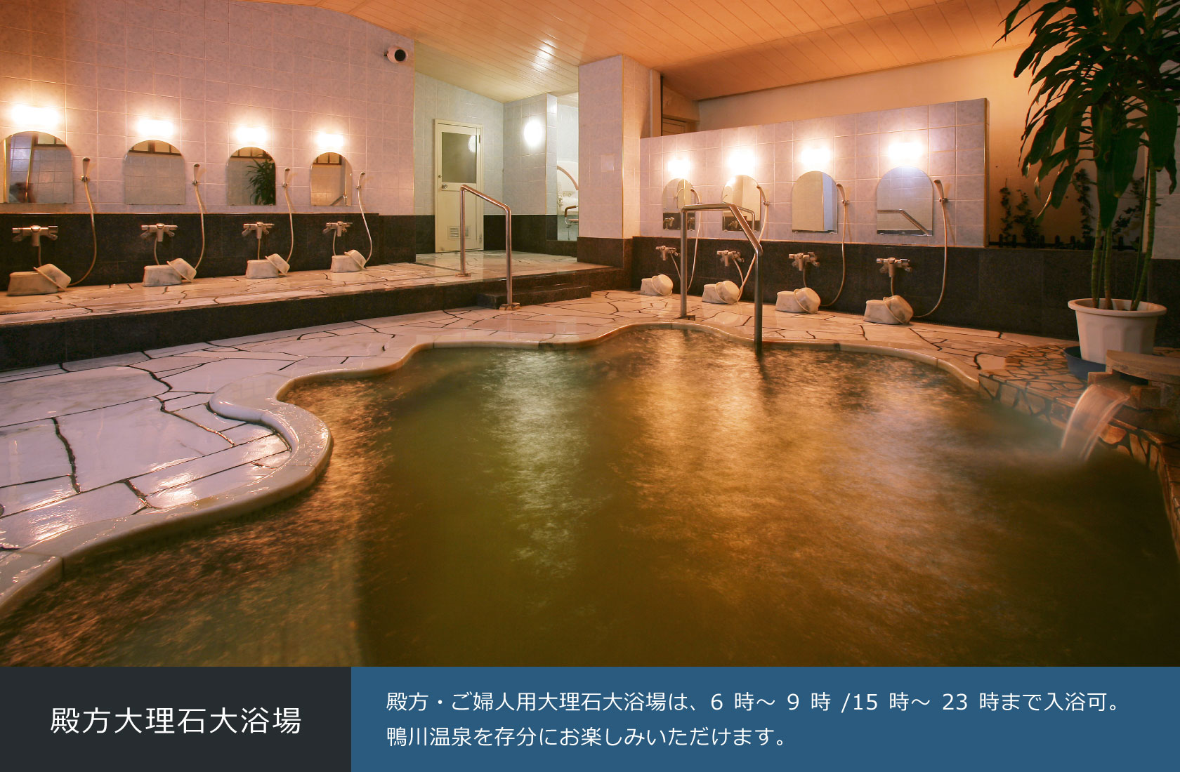 殿方大理石大浴場 殿方・ご婦人用大理石大浴場は、6時～9時/15時～23時まで入浴可。鴨川温泉を存分にお楽しみいただけます。