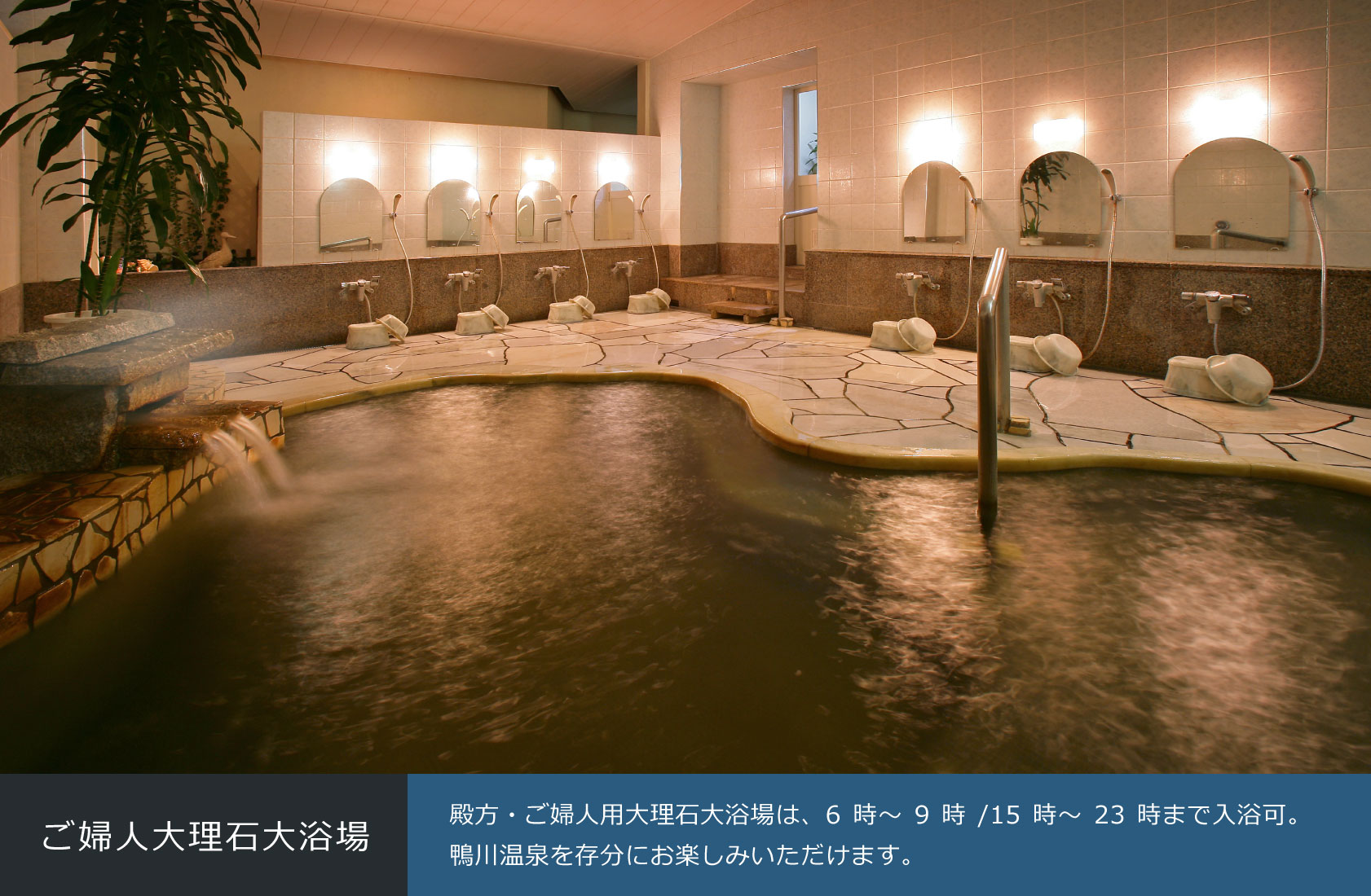 ご婦人大理石大浴場 殿方・ご婦人用大理石大浴場は、6時～9時/15時～23時まで入浴可。鴨川温泉を存分にお楽しみいただけます。